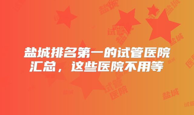 盐城排名第一的试管医院汇总，这些医院不用等