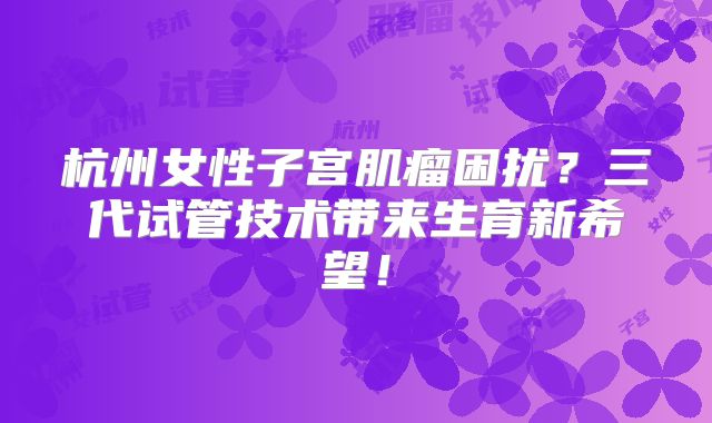 杭州女性子宫肌瘤困扰？三代试管技术带来生育新希望！
