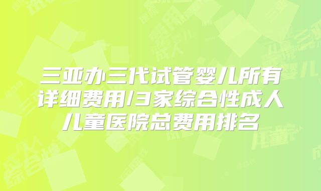 三亚办三代试管婴儿所有详细费用/3家综合性成人儿童医院总费用排名