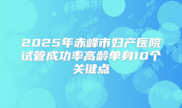 2025年赤峰市妇产医院试管成功率高龄单身10个关键点