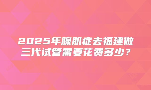 2025年腺肌症去福建做三代试管需要花费多少?