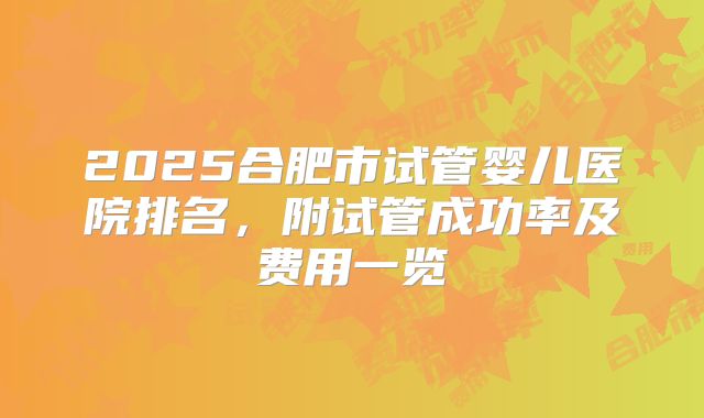 2025合肥市试管婴儿医院排名,附试管成功率及费用一览
