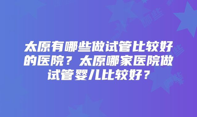 太原有哪些做试管比较好的医院?太原哪家医院做试管婴儿比较好?