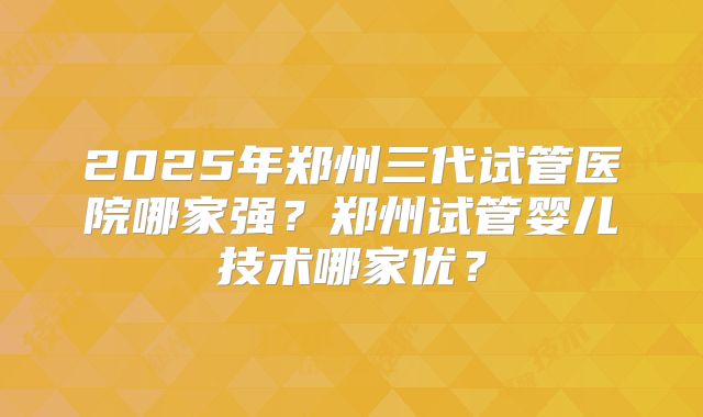 2025年郑州三代试管医院哪家强?郑州试管婴儿技术哪家优?