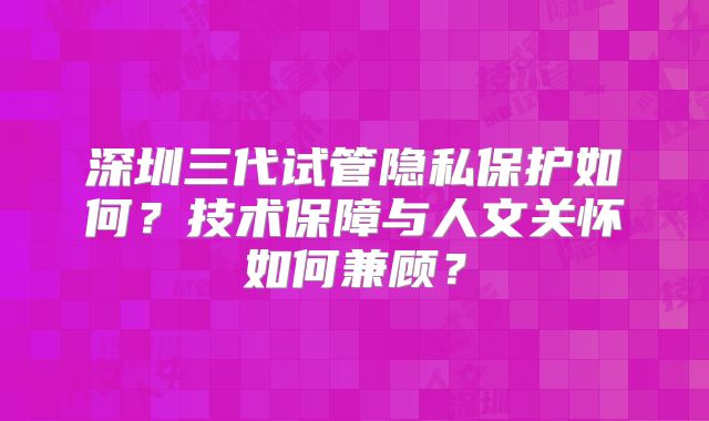 深圳三代试管隐私保护如何？技术保障与人文关怀如何兼顾？