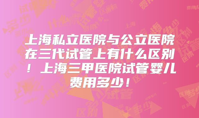 上海私立医院与公立医院在三代试管上有什么区别!上海三甲医院试管婴儿费用多少!