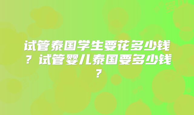 试管泰国学生要花多少钱？试管婴儿泰国要多少钱？
