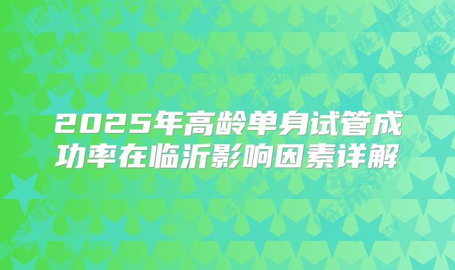 2025年高龄单身试管成功率在临沂影响因素详解