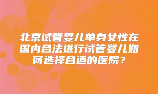 北京试管婴儿单身女性在国内合法进行试管婴儿如何选择合适的医院？