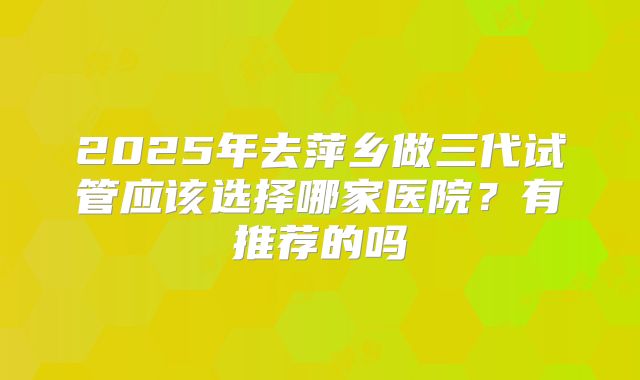 2025年去萍乡做三代试管应该选择哪家医院？有推荐的吗