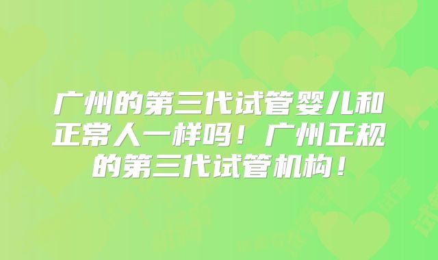 广州的第三代试管婴儿和正常人一样吗！广州正规的第三代试管机构！