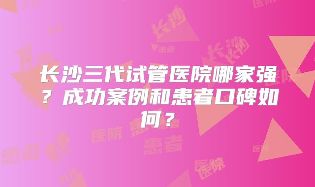 长沙三代试管医院哪家强?成功案例和患者口碑如何?