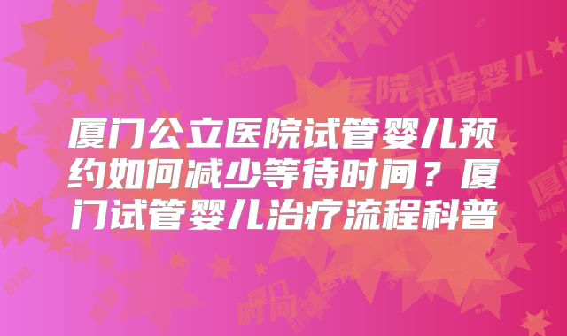 厦门公立医院试管婴儿预约如何减少等待时间？厦门试管婴儿治疗流程科普