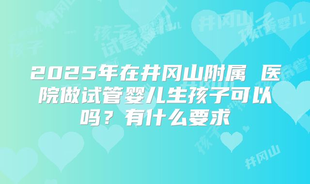 2025年在井冈山附属 医院做试管婴儿生孩子可以吗?有什么要求