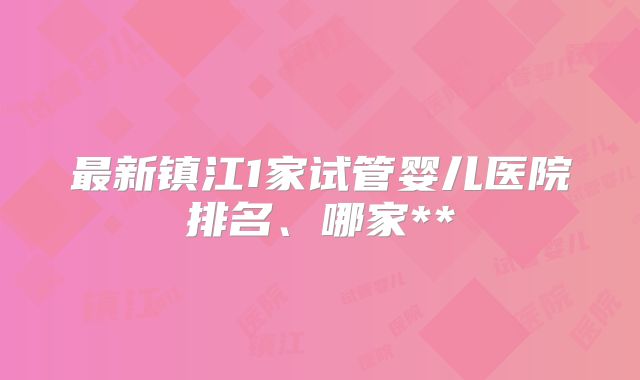 最新镇江1家试管婴儿医院排名、哪家**