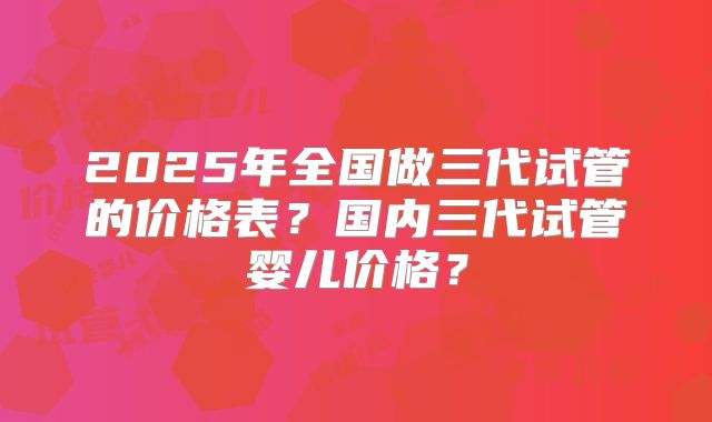 2025年全国做三代试管的价格表?国内三代试管婴儿价格?