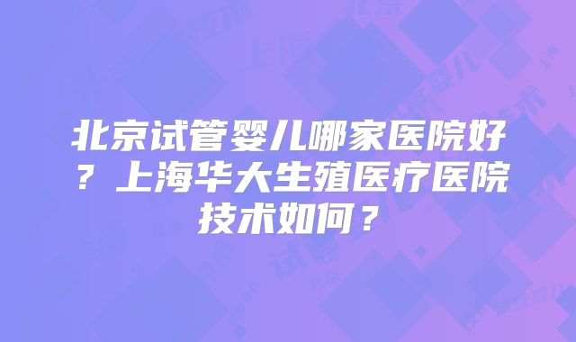 北京试管婴儿哪家医院好?上海华大生殖医疗医院技术如何?