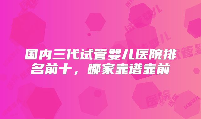 国内三代试管婴儿医院排名前十,哪家靠谱靠前