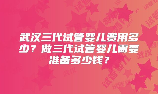 武汉三代试管婴儿费用多少?做三代试管婴儿需要准备多少钱?