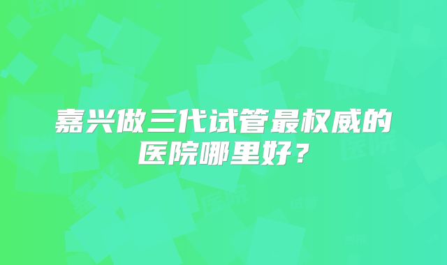 嘉兴做三代试管最权威的医院哪里好？