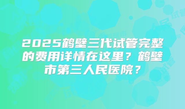 2025鹤壁三代试管完整的费用详情在这里？鹤壁市第三人民医院？