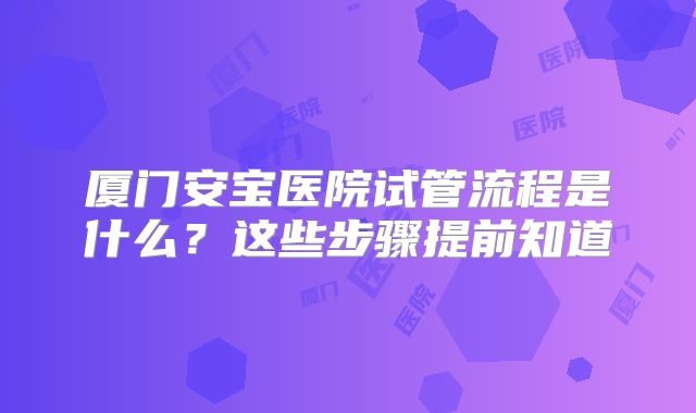 厦门安宝医院试管流程是什么?这些步骤提前知道