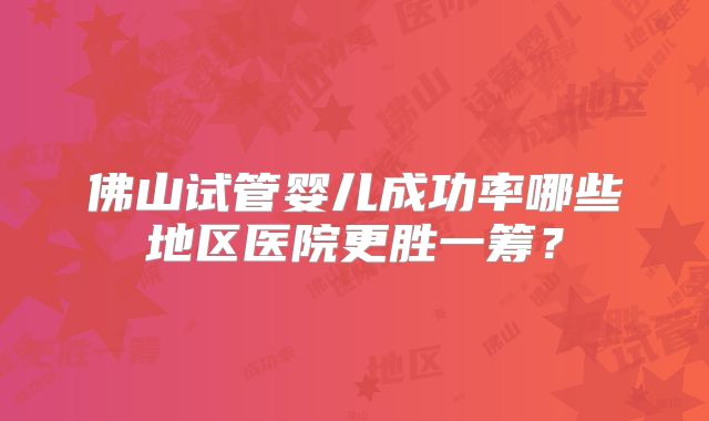 佛山试管婴儿成功率哪些地区医院更胜一筹？