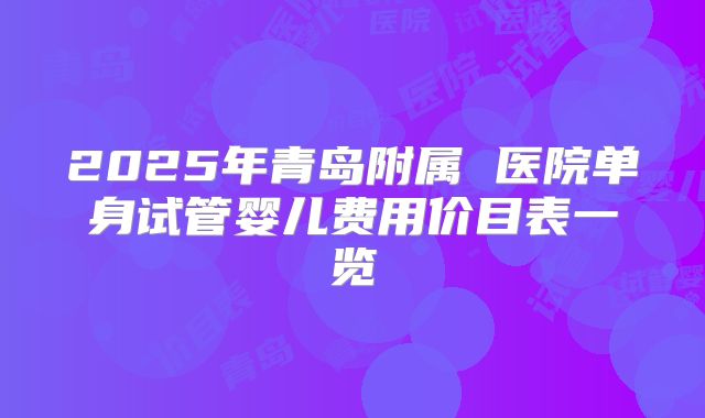 2025年青岛附属 医院单身试管婴儿费用价目表一览