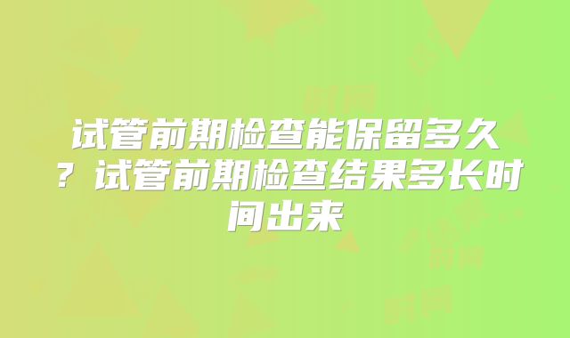 试管前期检查能保留多久？试管前期检查结果多长时间出来