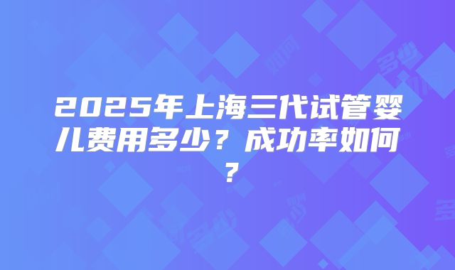 2025年上海三代试管婴儿费用多少?成功率如何?