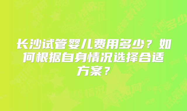 长沙试管婴儿费用多少？如何根据自身情况选择合适方案？