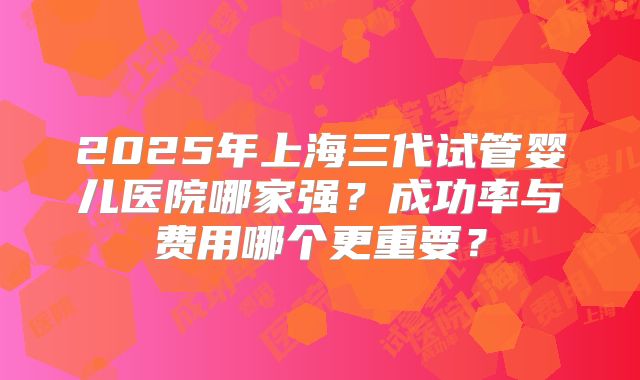 2025年上海三代试管婴儿医院哪家强？成功率与费用哪个更重要？