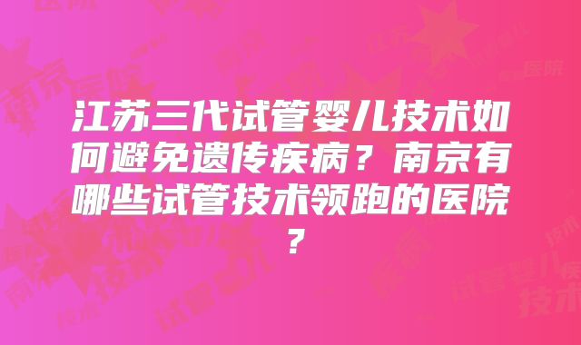 江苏三代试管婴儿技术如何避免遗传疾病?南京有哪些试管技术领跑的医院?
