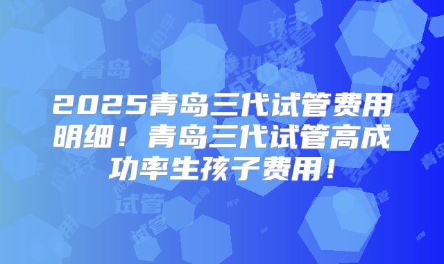 2025青岛三代试管费用明细!青岛三代试管高成功率生孩子费用!
