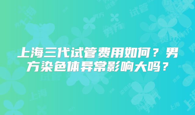 上海三代试管费用如何?男方染色体异常影响大吗?