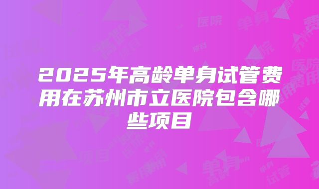 2025年高龄单身试管费用在苏州市立医院包含哪些项目