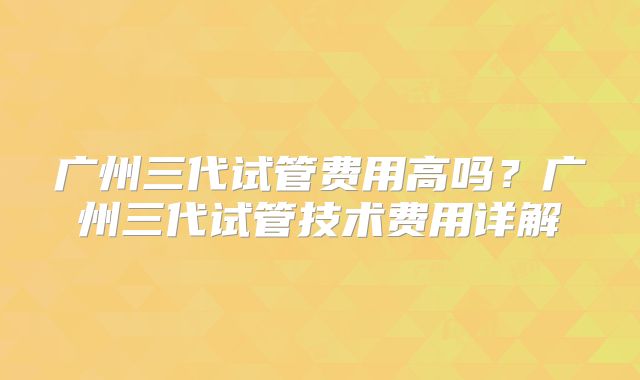 广州三代试管费用高吗？广州三代试管技术费用详解