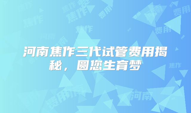 河南焦作三代试管费用揭秘,圆您生育梦