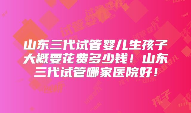 山东三代试管婴儿生孩子大概要花费多少钱!山东三代试管哪家医院好!