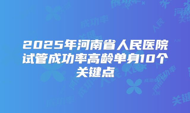 2025年河南省人民医院试管成功率高龄单身10个关键点