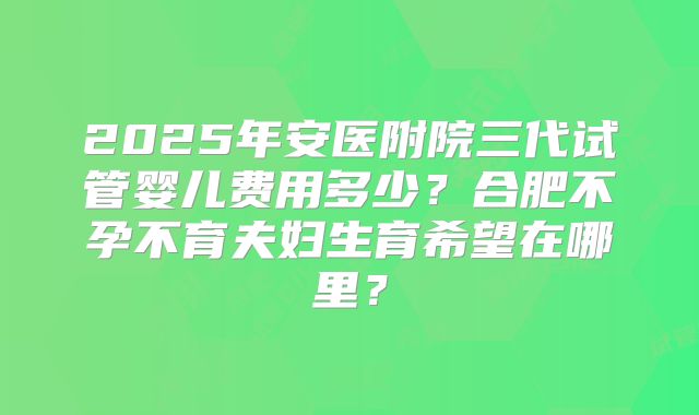 2025年安医附院三代试管婴儿费用多少?合肥不孕不育夫妇生育希望在哪里?