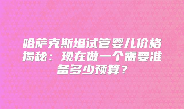 哈萨克斯坦试管婴儿价格揭秘:现在做一个需要准备多少预算?