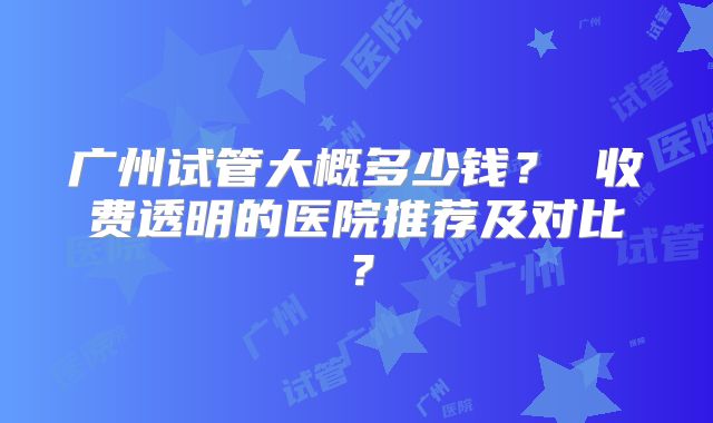 广州试管大概多少钱? 收费透明的医院推荐及对比?