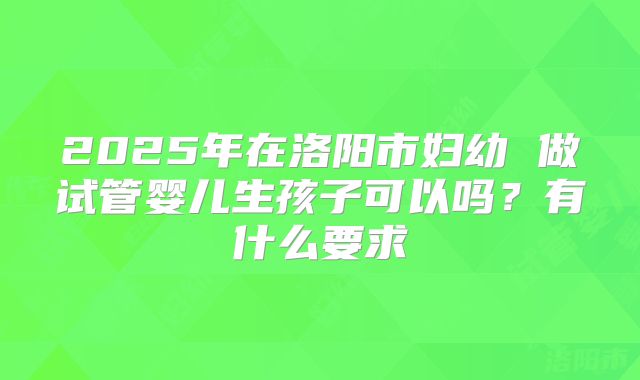 2025年在洛阳市妇幼 做试管婴儿生孩子可以吗?有什么要求