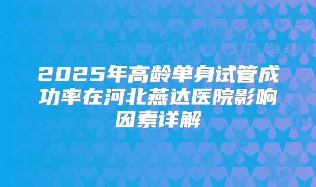 2025年高龄单身试管成功率在河北燕达医院影响因素详解