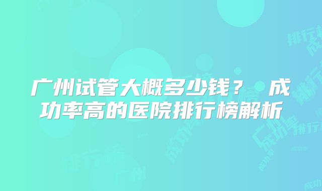广州试管大概多少钱? 成功率高的医院排行榜解析