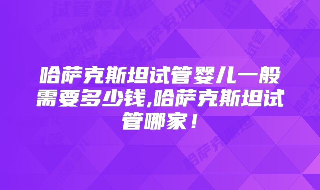 哈萨克斯坦试管婴儿一般需要多少钱,哈萨克斯坦试管哪家!