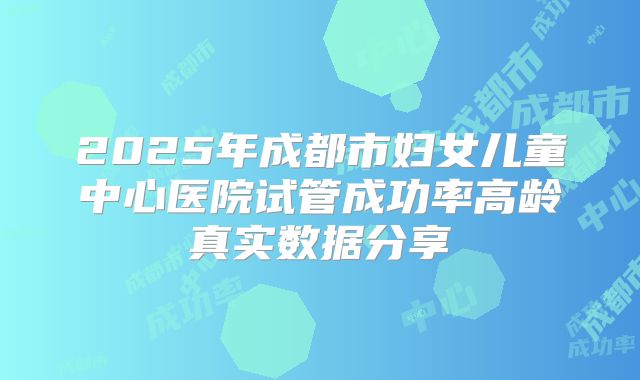 2025年成都市妇女儿童中心医院试管成功率高龄真实数据分享