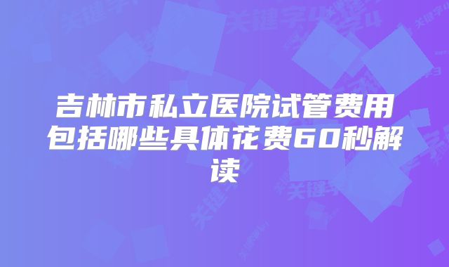 吉林市私立医院试管费用包括哪些具体花费60秒解读