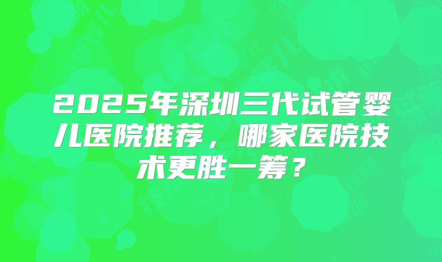 2025年深圳三代试管婴儿医院推荐,哪家医院技术更胜一筹?